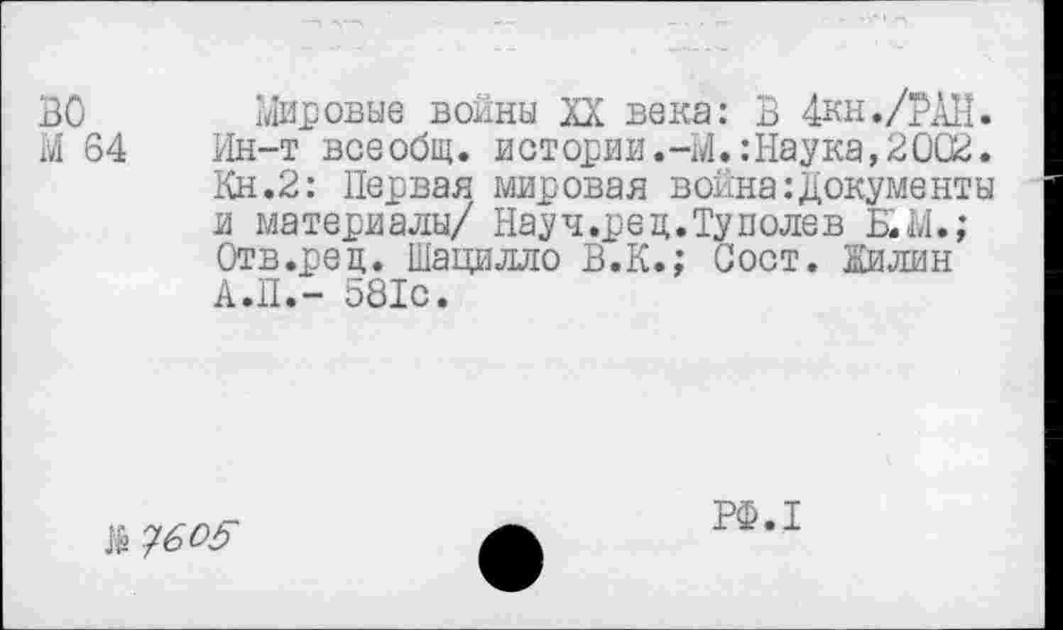 ﻿во
М 64
мировые войны XX века: В 4кн./РДН. Ин-т всеобщ, истории.-М.:Наука,2002. Кн.2: Первая мировая война:Документы и материалы/ Науч.рец.Туполев Б.Ы.; Отв.рец. Шацилло В.К.; Вост. Жилин А.П.- 581с.
№ ?6°5
РФ.1